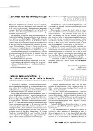 66
PROF-EUROPE 2013
Szczecin
Les Contes pour des enfants pas sages
À l’occasion des Journées de la Culture Française à Szczecin,
le 19 mai à 17 h à Klub Garnizonowy, nous avons eu le plai-
sir de participer au spectacle « des Contes pour des enfants
pas sages » dont l’auteur était Jacques Prévert. Le but de cette
initiative – c’était d’encourager les élèves et les étudiants à ap-
prendre la langue française!
De nombreux invités sont venus: les enseignants de la
Chaire de la Philologie Romane de l’Université de Szczecin,
Mme la Professeure Beata Kędzia – Klebeko, Directrice de
la Chaire de la Philologie Romane, M. le Professeur Pierre
Frédéric Weber, M. Włodzimierz Puzyna, Consul Honoraire
de la France, Mme Krystyna Łyczywek, présidente de l’Asso-
ciation d’Amitié Pologne – France et d’autres membres, des
professeurs du français, les parents des participants et aussi
tous ceux pour qui la culture française compte beaucoup.
L’ensemble était préparé par les étudiants de la Chaire de
la Philologie Romane de l’Université de Szczecin et par les
élèves des écoles de Szczecin. Parmi les écoles qui ont pris
part au spectacle, il y avait :
n Gimnazjum nr 7 im. Sybiraków,
n Gimnazjum nr 42 w Zespole Szkół nr 6 w Szczecinie,
n Gimnazjum nr 43 w Zespole Szkół nr 5 w Szczecinie,
n Liceum Ogólnokształcące nr 9 im. Bohaterów Monte
Cassino,
n Szczecin International School.
Le 7 décembre 2011 au Centre Culturel de la ville de Szczecin,
nous avons eu un grand plaisir de participer à déjà une hui-
tième édition du Festival de la Chanson Française, organisé
par les étudiants et soutenu par leurs professeurs de la Chaire
de la Philologie Romane de l’Université de Szczecin.
Depuis 2004, ce Festival est organisé tous les ans. Ainsi, il
permet de défendre à des artistes – amateurs leurs projets ar-
tistiques et de se faire voir au public. Il est adressé à tout étu-
diant qui a dépassé l’âge de 13 ans. Avec le temps, son succès
ne fait que grandir. Cette année, une trentaine de participants,
âgés de 13 à 22 ans, sont montés sur scène. Ces jeunes artistes
étaient accompagnés de groupes ou de musiciens jouant du
piano, de la guitare et du violon. Certains ont choisi un ac-
compagnement de CD. Les invités ont eu une bonne occasion
d’entendre les chansons françaises de Céline Dion „Pour que
tu m’aimes encore”, de Kate Ryan „Desenchantée”, de Vanessa
Paradis „Joe le taxi”, de ZAZ „Je veux” et de Noir Désir „Le
vent nous portera”. Ils ont également eu la possibilité de par-
tager la passion pour la langue française et la musique.
Mme Ewa Kabsa – actrice, chanteuse et philologue, a écrit
le scénario. Le spectacle était une réjouissante parade qui
a fait rire le public !
„Une autruche qui mange des cloches et fait la conver-
sation avec Petit-Poucet, un dromadaire mécontent que l’on
traite de chameau … ânes, antilopes, girafes, jeune lion en
cage...” Les animaux ont joué aux hommes et leur ont fait
face. Mme Ewa Kabsa en tant que chorégraphe leur a donné
le corps et la voix dans une adaptation scènique qui a balancé
entre fantaisie et réalité. Ce spectacle a réussi à mélanger du
théâtre, du chant et de la danse. Il était enrichi par les chan-
sons de Patrick Bruel : „Alors, regarde” ou „Qui a le droit”.
L’ambiance de cette soirée était détendue et amicale, tout
le monde s’est bien amusé. Les scènes de la vie des animaux
ont émerveillé non seulement les enfants, mais tout le monde.
Nous avons également eu l’occasion de voir le conte de Pierre
Gripari „Pour l’annonce” qui proposait aux spectateurs une
farce parodique d’une fantaisie raffinée et une possibilité de
découvrir les nouveaux héros du Petit Chaperon Rouge.
Certainement le public se souviendra longtemps de cet
évènement théâtral, qui a fait rire toute la salle. On espère se
revoir bientôt !
Présentatrice du groupe théâtral
Sandra Niecko
PROF – EUROPE Szczecin
Szczecin
Huitième édition du festival
de la chanson française de la ville de Szczecin
Le moment inoubliable de cette soirée c’était une inter-
prétation de belles chansons d’Edith Piaf faite par Mme Ewa
Kabsa – actrice, chanteuse et philologue. Tout le monde était
séduit par son interprétation.
Le jury était composé des enseignants de la Chaire de la
Philologie Romane de l’Université de Szczecin: Mme la Pro-
fesseure Beata Kędzia – Klebeko, présidente du jury ; M. le
Professeur Pierre Frédéric Weber, vice-président du jury, M.
Jerzy Żywczak et notre invitée spéciale, Mme Ewa Kabsa. Nos
deux étudiantes y participaient aussi – Agnieszka Maślij et
Karolina Szwedzińska.
Pendant la délibération du jury, les invités et les partici-
pants ont eu la possibilité de goûter des spécialités de la cui-
sine française.
Le jury a surtout apprécié la prononciation correcte du
français, les valeurs artistiques et l’originalité du style. Le
choix des gagnants n’a pas été une décision facile à prendre.
Enfin, on a décerné les prix aux lauréats. Paulina Skrzypek,
étudiante de la seconde année de la Philologie Romane de
SZCZECIN n Sections régionales PROF-EUROPE
 