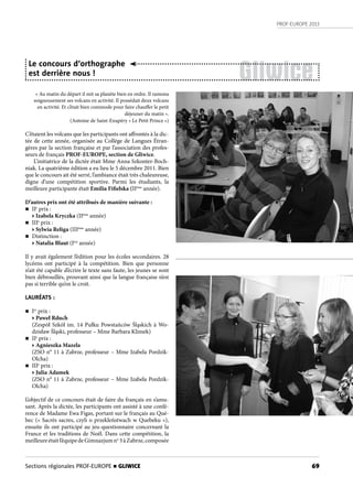 PROF-EUROPE 2013
69Sections régionales PROF-EUROPE n GLIWICE
« Au matin du départ il mit sa planète bien en ordre. Il ramona
soigneusement ses volcans en activité. Il possédait deux volcans
en activité. Et c’était bien commode pour faire chauffer le petit
déjeuner du matin ».
(Antoine de Saint-Exupéry « Le Petit Prince »)
C’étaient les volcans que les participants ont affrontés à la dic-
tée de cette année, organisée au Collège de Langues Étran-
gères par la section française et par l’association des profes-
seurs de français PROF-EUROPE, section de Gliwice.
L’initiatrice de la dictée était Mme Anna Szkonter-Boch-
niak. La quatrième édition a eu lieu le 5 décembre 2011. Bien
que le concours ait été serré, l’ambiance était très chaleureuse,
digne d’une compétition sportive. Parmi les étudiants, la
meilleure participante était Emilia Fifielska (IIème
année).
D’autres prix ont été attribués de manière suivante :
n IIe
prix :
• Izabela Kryczka (IIème
année)
n IIIe
prix :
• Sylwia Religa (IIIème
année)
n Distinction : 
• Natalia Blaut (Ière
 année)
Il y avait également l’édition pour les écoles secondaires. 28
lycéens ont participé à la compétition. Bien que personne
n’ait été capable d’écrire le texte sans faute, les jeunes se sont
bien débrouillés, prouvant ainsi que la langue française n’est
pas si terrible qu’on le croit.
LAURÉATS :
n Ier
prix :
• Paweł Rduch
(Zespół Szkół im. 14 Pułku Powstańców Śląskich à Wo-
dzisław Śląski, professeur – Mme Barbara Klimek)
n IIe
prix :
• Agnieszka Mazela
(ZSO n° 11 à Zabrze, professeur – Mme Izabela Pordzik-
Olcha)
n IIIe
prix :
• Julia Adamek
(ZSO n° 11 à Zabrze, professeur – Mme Izabela Pordzik-
Olcha)
L’objectif de ce concours était de faire du français en s’amu-
sant. Après la dictée, les participants ont assisté à une confé-
rence de Madame Ewa Figas, portant sur le français au Qué-
bec (« Sacrés sacres, czyli o przekleństwach w Quebeku »),
ensuite ils ont participé au jeu-questionnaire concernant la
France et les traditions de Noël. Dans cette compétition, la
meilleureétaitl’équipe de Gimnazjum no
 3 à Zabrze,composée
Gliwice
Le concours d’orthographe
est derrière nous !
 
