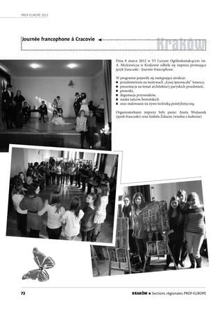 72
PROF-EUROPE 2013
Kraków
Journée francophone à Cracovie
Dnia 8 marca 2012 w VI Liceum Ogólnokształcącym im.
A. Mickiewicza w Krakowie odbyła się impreza promująca
język francuski - Journée francophone.
W programie pojawiły się następujące atrakcje:
n przedstawienie na motywach „Łysej śpiewaczki” Ionesco,
n prezentacja na temat architektury paryskich przedmieść,
n piosenki,
n degustacja przysmaków,
n nauka tańców bretońskich
n oraz malowanie na żywo techniką pointylistyczną.
Organizatorkami imprezy były panie: Aneta Wojtaszek
(język francuski) oraz Izabela Żelazny (wiedza o kulturze)
KRAKÓW n Sections régionales PROF-EUROPE
 