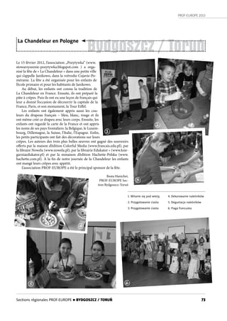 PROF-EUROPE 2013
73
Bydgoszcz / Toruń
La Chandeleur en Pologne
Le 15 février 2012, l’association „Pozytywka” (www.
stowarzyszenie-pozytywka.blogspot.com ) a orga-
nisé la fête de « La Chandeleur » dans une petite ville
qui s’appelle Janikowo, dans la voïvodie Cujavie-Po-
méranie. La fête a été organisée pour les enfants de
l’école primaire et pour les habitants de Janikowo.
Au début, les enfants ont connu la tradition de
La Chandeleur en France. Ensuite, ils ont préparé la
pâte à crêpes. Puis ils ont eu une leçon de français qui
leur a donné l’occasion de découvrir la capitale de la
France, Paris, et son monument, la Tour Eiffel.
Les enfants ont également appris aussi les cou-
leurs du drapeau français – bleu, blanc, rouge et ils
ont même créé ce drapeu avec leurs corps. Ensuite, les
enfants ont regardé la carte de la France et ont appris
les noms de ses pays frontaliers: la Belgique, le Luxem-
bourg, l’Allemagne, la Suisse, l’Italie, l’Espagne. Enfin,
les petits participants ont fait des décorations sur leurs
crêpes. Les auteurs des trois plus belles œuvres ont gagné des souvenirs
offerts par la maison d’édition Colorful Media (www.francais.edu.pl), par
la libraire Nowela (www.nowela.pl), par la librairie Edukator » (www.ksie-
garniaedukator.pl) et par la mmaison d’édition Hachette-Polska (www.
hachette.com.pl). À la fin de notre journée de la Chandeleur les enfants
ont mangé leurs crêpes avec appétit.
L’association PROF-EUROPE a été le principal sponsor de la fête.
Beata Hanichet,
PROF-EUROPE Sec-
tion Bydgoszcz-Toruń
1. Witanie się pod wieżą
2. Przygotowanie ciasta
3. Przygotowanie ciasta
4. Dekorowanie naleśników
5. Degustacja naleśników
6. Flaga francuska
1
2
3
4
5 6
Sections régionales PROF-EUROPE n BYDGOSZCZ / TORUŃ
 