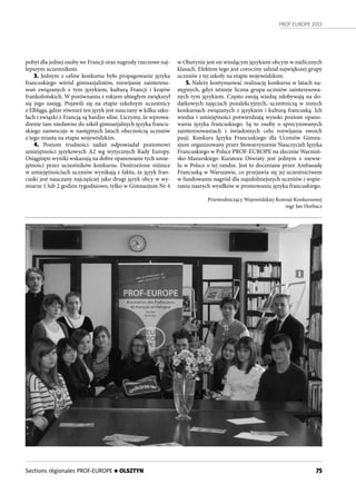 PROF-EUROPE 2013
75
pobyt dla jednej osoby we Francji oraz nagrody rzeczowe naj-
lepszym uczestnikom.
3. Jednym z celów konkursu było propagowanie języka
francuskiego wśród gimnazjalistów, rozwijanie zaintereso-
wań związanych z tym językiem, kulturą Francji i krajów
frankofońskich. W porównaniu z rokiem ubiegłym zwiększył
się jego zasięg. Pojawili się na etapie szkolnym uczestnicy
z Elbląga, gdzie również ten język jest nauczany w kilku szko-
łach i związki z Francją są bardzo silne. Liczymy, że wprowa-
dzenie tam niedawno do szkół gimnazjalnych języka francu-
skiego zaowocuje w następnych latach obecnością uczniów
z tego miasta na etapie wojewódzkim.
4. Poziom trudności zadań odpowiadał poziomowi
umiejętności językowych A2 wg wytycznych Rady Europy.
Osiągnięte wyniki wskazują na dobre opanowanie tych umie-
jętności przez uczestników konkursu. Dostrzeżone różnice
w umiejętnościach uczniów wynikają z faktu, że język fran-
cuski jest nauczany najczęściej jako drugi język obcy w wy-
miarze 1 lub 2 godzin tygodniowo, tylko w Gimnazjum Nr 4
w Olsztynie jest on wiodącym językiem obcym w nielicznych
klasach. Efektem tego jest coroczny udział największej grupy
uczniów z tej szkoły na etapie wojewódzkim.
5. Należy kontynuować realizację konkursu w latach na-
stępnych, gdyż istnieje liczna grupa uczniów zainteresowa-
nych tym językiem. Często swoją wiedzę zdobywają na do-
datkowych zajęciach pozalekcyjnych, uczestniczą w innych
konkursach związanych z językiem i kulturą francuską. Ich
wiedza i umiejętności potwierdzają wysoki poziom opano-
wania języka francuskiego. Są to osoby o sprecyzowanych
zainteresowaniach i świadomych celu rozwijania swoich
pasji. Konkurs Języka Francuskiego dla Uczniów Gimna-
zjum organizowany przez Stowarzyszenie Nauczycieli Języka
Francuskiego w Polsce PROF-EUROPE na zlecenie Warmiń-
sko-Mazurskiego Kuratora Oświaty jest jednym z niewie-
lu w Polsce o tej randze. Jest to doceniane przez Ambasadę
Francuską w Warszawie, co przejawia się jej uczestnictwem
w fundowaniu nagród dla najzdolniejszych uczniów i wspie-
raniu naszych wysiłków w promowaniu języka francuskiego.
Przewodniczący Wojewódzkiej Komisji Konkursowej
mgr Jan Horbacz
Sections régionales PROF-EUROPE n OLSZTYN
 