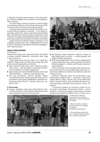 PROF-EUROPE 2013
77
w zależności od stopnia zaawansowania w nauce francuskie-
go. Podział ten odbędzie się na podstawie testu kwalifikacyj-
nego i rozmowy.
W obozie będą uczestniczyć zarówno uczniowie będący
na poziomie początkowym, jak i bardziej zaawansowani, któ-
rzy chcą utrwalić i poszerzyć swoją znajomość języka.
Stosowane będą różnorodne metody aktywizujące, a na-
uczyciele będą się regularnie wymieniać – w ten sposób za-
jęcia będą urozmaicone. Zajęcia często będą miały charakter
lekki i interaktywny. Skupiać się będą na wypowiedzi ustnej
i pisemnej. Szczególny nacisk kładziony będzie na wymowę,
poznawanie języka, ale także kultury francuskiej i bretońskiej.
Zespół nauczycieli regularnie będzie się spotykać w celu
wspólnego przygotowania zajęć uwzględniających potrzeby
uczniów i omawiania pojawiających się kwestii pedagogicz-
nych, organizacyjnych.
ZAJĘCIA POPOŁUDNIOWE
A) Codzienne
Organizowane będą przez zespół animatorów francuskich
z  pomocą polskich opiekunów. Nauczyciele także mogą
w nich uczestniczyć.
Zajęcia będą rozpoczynać się o godz. 15.15 i będą obo-
wiązkowe. Proponowane jest kilka zajęć różnego typu, żeby
każdy uczestnik mógł znaleźć coś dla siebie:
n zajęcia sportowe: piłka nożna, sporty zespołowe, gimna-
styka, marsze – różne dyscypliny, w zależności od zainte-
resowań młodzieży, warunków pogodowych;
n zajęcia artystyczne: taniec (bretoński lub inny), teatr (mowa
ciała, gestykulacja…), malarstwo, rysunek, śpiew, itp.;
n inne: gry, konwersacje, warsztaty pisarskie. Kilkoro
uczniów będzie pisało artykuły do gazetki obozowej/ blo-
ga. Niektóre z nich zostaną opublikowane w biuletynie sto-
warzyszenia Côtes d’Armor – Warmia i Mazury pt. „Re-
gards Croisés”.
B) Okazjonalne
n turnieje i olimpiady; zajęcia typu „Dzień talentów”, pod-
czas których każdy z uczniów będzie mógł zaprezentować
swoje umiejętności sportowe lub artystyczne;
n jak najczęstsze zajęcia sportowe w plenerze (wyjście na
plażę, kajaki, piesze wycieczki – w małych grupach, pod
opieką dorosłych opiekunów);
n Dzień narodowego święta Francji, 14 lipca: przygotowanie
imprezy okolicznościowej, uczczenie pamięci francuskich
lotników poległych w walkach nad Olsztynem podczas II
wojny światowej.
Motyw przewodni obozu: przygotowanie końcowej im-
prezy, podczas której uczniowie będą mogli wykorzystać i za-
prezentować publicznie wszystkie swoje zdolności, sportowe,
artystyczne i inne.
Głównym założeniem obozu jest wyrównywanie szans
edukacyjnych młodych ludzi z mniejszych miejscowości
regionu Warmii i Mazur. Chcemy, aby po jego zakończeniu
każdy z 30 uczniów był w stanie swobodnie rozmawiać w ję-
zyku francuskim, pokonując bariery językowe, obawy, nie-
śmiałość.
Z pewnością zwiększy się motywacja uczniów do na-
uki języka francuskiego. Bezpośredni kontakt z żywym
językiem i urozmaicony program towarzyszący zaowocują
rozwijaniem kompetencji młodych ludzi w zakresie poro-
1. Emporté par la foule qui
nous traîne et nous entraîne…
préparation à la prise de la Bastille
du 14 juillet
2. Pour le 14 juillet, on a dansé
comme des fous sur la musique
d’un groupe
francophone «Aka Chukwu»
3. Une merveilleuse soirée, Yann
nous a appris une danse bretonne,
Eva – une danse autrichienne
2
3
Sections régionales PROF-EUROPE n OLSZTYN
 