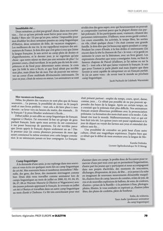 PROF-EUROPE 2013
79
Inoubliable été…
Deux semaines, ça n’est pas grand’ chose, dans nos courtes
vies… Est-ce qu’une période aussi brève peut nous être pro-
fitable ? Bien-sûr ! Et pas qu’un peu, même ! Impossible pour
moi d’oublier les deux semaines passées au camp linguistique
d’Olsztyn, deux semaines de folie, de vacances magiques…
Les meilleures de ma vie. Je me rappellerai toujours des ani-
mateurs de France. Je dois dire que c’est grâce à eux que j’aime
la langue française. Je suis arrivé au camp plein de doutes et
d’appréhensions, et le dernier jour, je ne regrettais qu’une
chose : que notre séjour ne dure pas une semaine de plus ! Le
premier cours, c’était terrifiant. Je ne parle pas du test de com-
pétences et de l’oral pour déterminer notre niveau. Je crois
que j’ai frôlé le zéro à l’écrit, et que l’oral n’était pas terrible
non plus, mais j’étais fier de moi. Fier de pouvoir me retrou-
ver au coeur d’une multitude d’évènements intéressants. De
jour en jour, c’était de mieux en mieux. Les animateurs se sont
révélés être des gens super, avec qui heureusement on pouvait
se comprendre (surtout parce que la plupart d’entre eux par-
lait polonais). Et les participants aussi, vraiment, c’étaient des
personnes intéressantes. D’ailleurs, nous avons gardé contact.
Les cours ensemble, les activités, le temps libre, les sorties
en vile, c’était quelque chose ! On était comme une grande
famille. Je dois dire que j’ai beaucoup appris pendant ce camp.
Pendant les cours d’Anaïs, à la fois drôles et intéressants (j’ai
encore dans la tête la chanson de Zaz « Je veux » et je garde en
mémoire le cours sur la littérature, avec un livre géant). Les
expressions chouettes que nous a enseignées Ania, ou bien le
fameux chapeau de Pascal (d’ailleurs, je l’ai même eu sur la
tête !) – tout cela a fait que j’aime vraiment le français. Je sais
que pour l’instant je parle plutôt mal mais j’espère que dans
l’avenir je serai capable de m’exprimer en un français parfait.
Et j’ai un autre voeu : de revoir tout le monde au prochain
camp linguistique.
Jacek Pachucki de Lidzbark-Warmiński
Mes vacances en français
Hélas, les plaisirs des vacances ne sont plus que de beaux
souvenirs… La paresse, la possibilité de rester au lit jusqu’à
midi et mes livres préférés – tout cela a dû faire place à mes
devoirs : se lever vers six heures du matin, des manuels… Et
le français ? Je peux l’étudier seulement à l’école…
Début juillet, je suis allée au camp linguistique de français
organisé à Olsztyn. J’ai rencontré là-bas un groupe de gens
parlant français. Juste après mon arrivée ils ont commencé
à me poser beaucoup de questions. J’ai été terrifiée parce
que j’avais appris le français depuis seulement un an ! Dès
le premier jour j’ai connu plusieurs personnes de mon âge
ayant commencé la même aventure avec cette langue comme
moi. Je ne m’ennuyais jamais en leur compagnie. Le français
était présent partout : emploi du temps, cours, sport, danse,
cuisine, jeux… Ce n’était pas possible de ne pas pouvoir ap-
prendre des bases de la langue. Après un certain temps, on
a constaté que le polonais était plus difficile. Nos animateurs
français avaient d’énormes problèmes avec la prononciation
polonaise. La formation des mots était aussi «à la mode». Cela
faisait rire tout le monde. Malheureusement, tout ce qui est
bon finit très tôt. Les quinze jours ont passé rapidement et le
jour de départ on voyait des larmes aux yeux et entendait des
adieux sans fin…
Une possibilité de connaître un petit bout d’une autre
culture, c’était une magnifique expérience. J’espère bien que
ce n’était que le début de mon aventure avec la langue de Mo-
lière.
Kamila Dolińska
Liceum Ogólnokształcące Nr II Morąg
Camp linguistique
À la demande d’une amie, je me replonge dans mes souve-
nirs et vous écris ces quelques mots liés au camp linguistique
de cet été. Mes souvenirs bons et nombreux s’emmêlent ! Pêle-
mêle, des gens, des lieux, des moments s’envisagent comme
hier. J’étais déjà venu travailler comme animateur lors de
camps linguistiques au mois de juillet en 2000, 02, 03, 04, 05,
06, 07, 08 en Warmie-Mazurie (à Olsztyn et Węgorzewo) avec
des jeunes polonais apprenant le français. Je revenais en juillet
cet été à Olsztyn et travaillais dans un autre camp linguistique
au mois d’août à Chełmno. Ce fût très enrichissant pour moi
d’animer dans ces camps. Je profite donc de l’occasion pour re-
mercier d’une part tous ceux qui en permettent l’organisation,
d’autre part les jeunes qui y participent et nous accompagnent
dans nos projets d’activités, des moments de rencontres,
d’échanges, d’expression, de jeux, de fête… et je pense à la suite
en imaginant de nouveaux mouvements d’ensemble maquil-
lés, d’autres feux de camp, lancers de comètes, éclats de joie, de
rire et de nouvelles explosions de ballons, de sons, de couleurs,
d’autres « prises de la Bastille » à la peinture à l’eau, photogra-
phiées, filmées. Je vous souhaite en espérant ça, d’autres jolies
fêtes, des pluies de confettis, plein de bonheur.
Enfin, do widzenia.
Yann Audic (professeur-animateur
du camp linguistique)
Sections régionales PROF-EUROPE n OLSZTYN
 