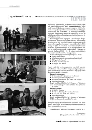 80
PROF-EUROPE 2013
Toruń
Język francuski inaczej…
Tegoroczny konkurs zajęć językowo-cywilizacyjnych w for-
mie stacji dydaktycznych ”Język francuski inaczej...” odbył
się 23 marca 2012 r. Został zorganizowany przez NKJO w To-
runiu we współpracy ze Stowarzyszeniem Nauczycieli Języka
Francuskiego PROF-EUROPE. Ta propozycja alternatyw-
nych zajęć organizowana jest już od kilku lat. Jak co roku do
udziału zaprosiliśmy młodzież gimnazjów i liceów uczącą się
języka francuskiego.
Uczestnicy pracowali w grupach 3–4 osobowych. Na po-
szczególnych stacjach rozwiązywali zadania przygotowane
w formie m.in. gier, krzyżówek, puzzli, scenek sytuacyjnych,
korzystali z mapy Paryża, nagrań i znanych komiksów. Mieli
okazję nie tylko do wykazania się swoimi umiejętnościami
w zakresie języka francuskiego, ale także do pogłębienia wie-
dzy na temat Francji i krajów frankofońskich. Zadania przy-
gotowali słuchacze NKJO – II i III roku specjalności język
francuski w ramach praktyk pedagogicznych.
W tym roku zaproponowaliśmy następujące stacje :
n 1. Paris et ses secrets
n 2. La bande dessinée, ça vous dit quelque chose ?
n 3. Dégustez la France !
n 4. Traces de la francophonie
n 5. Voyager avec Asterix
Należy podkreślić wyrównany poziom wszystkich uczestni-
ków. Różnice w ilości punktów otrzymanych przez poszcze-
gólne zespoły były naprawdę niewielkie. Zwycięzcy zostali
wytypowani w dwóch grupach :
Kategoria gimnazjum:
n 1. Gimnazjum Dwujęzyczne nr 4 w Toruniu
n 2. Gimnazjum nr 17 w Bydgoszczy
n 3. Gimnazjum nr 3 im. Jana Pawła II w Toruniu
n oraz 3 wyróżnienia:
Zespół Szkół Katolickich im. ks. J. Długosza we Włocławku
dwie drużyny z Zespołu Szkół nr 16 im. Wandy Szuman
w Toruniu
Kategoria liceum:
n 1. X LO w Toruniu
n 2. I LO im. Mikołaja Kopernika w Toruniu
n 3. V LO im. Jana Pawła II w Toruniu
n oraz 2 wyróżnienia:
Zespół Szkół Katolickich im. ks. J. Długosza we Włocławku
IV LO im. Tadeusza Kościuszki w Toruniu
Najlepsze zespoły otrzymały nagrody książkowe. Dla pozo-
stałych uczestników przygotowaliśmy drobne suweniry przy-
datne w nauce j. francuskiego.
ZAPRASZAMY PONOWNIE W PRZYSZŁYM ROKU !
Organizatorzy:
J. Śmigiel, S. Kwiatkowska z NKJO w Toruniu
TORUŃ n Sections régionales PROF-EUROPE
 