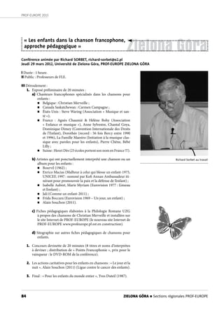 84
PROF-EUROPE 2013
Zielona Góra
« Les enfants dans la chanson francophone,
approche pédagogique »
Conférence animée par Richard SORBET, richard-sorbet@o2.pl
Jeudi 29 mars 2012, Université de Zielona Góra, PROF-EUROPE ZIELONA GÓRA
Richard Sorbet au travail
I Durée : 1 heure.
II Public : Professeurs de FLE.
III Déroulement :
1. Exposé préliminaire de 20 minutes :
a) Chanteurs francophones spécialisés dans les chansons pour
enfants :
n Belgique : Christian Merveille ;
n Canada Saskatchewan : Carmen Campagne ;
n États-Unis : Steve Waring (Association « Musique et san-
té »);
n France  : Agnès Chaumié & Hélène Bohy (Association
« Enfance et musique »), Anne Sylvestre, Chantal Goya,
Dominique Dimey (Convention Internationale des Droits
de l’Enfant), Dorothée (record : 56 fois Bercy entre 1990
et 1996), La Famille Maestro (Initiation à la musique clas-
sique avec paroles pour les enfants), Pierre Chêne, Bébé
Lilly ;
n Suisse : Henri Dès (25 écoles portent son nom en France !!!).
b) Artistes qui ont ponctuellement interprété une chanson ou un
album pour les enfants :
n Bourvil (1962) ;
n Enrico Macias (Malheur à celui qui blesse un enfant-1975,
UNICEF, 1997 : nommé par Kofi Annan Ambassadeur iti-
nérant pour promouvoir la paix et la défense de l’enfant) ;
n Isabelle Aubret, Marie Myriam (Eurovision 1977 : L’oiseau
et l’enfant) ;
n Jali (Comme un enfant-2011) ;
n Frida Boccara (Eurovision 1969 – Un jour, un enfant) ;
n Alain Souchon (2011).
c) Fiches pédagogiques élaborées à la Philologie Romane UZG
à propos des chansons de Christian Merveille et installées sur
le site Internet de PROF-EUROPE (le nouveau site Internet de
PROF-EUROPE www.profeurope.pl est en construction).
d) Sitographie sur autres fiches pédagogiques de chansons pour
enfants.
1. Concours devinette de 20 minutes (8 titres et noms d’interprètes
à deviner ; distribution de « Points Francophonie », prix pour le
vainqueur : le DVD-ROM de la conférence).
2. Les actions caritatives pour les enfants en chansons : « Le jour et la
nuit », Alain Souchon (2011) (Ligue contre le cancer des enfants).
3. Final : « Pour les enfants du monde entier », Yves Duteil (1987).
ZIELONA GÓRA n Sections régionales PROF-EUROPE
 