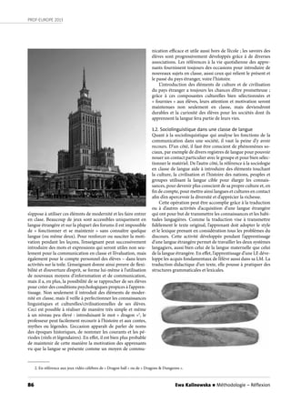 86
PROF-EUROPE 2013
Ewa Kalinowska n Méthodologie – Réﬂexion
s’oppose à utiliser ces élémnts de modernité et les faire entrer
en clase. Beaucoup de jeux sont accessibles uniquement en
langue étrangère et sur la plupart des forums il est impossible
de «  fonctionner  et se maintenir » sans connaître quelque
langue (ou même deux). Pour renforcer ou susciter la moti-
vation pendant les leçons, l’enseignant peut successivement
introduire des mots et expressions qui seront utiles non seu-
lement pour la communication en classe et l’évaluation, mais
également pour le compte personnel des élèves – dans leurs
activités sur la toile. L’enseignant donne ainsi preuve de flexi-
bilité et d’ouverture d’esprit, se forme lui-même à l’utilisation
de nouveaux moyens d’infornmation et de communication,
mais il a, en plus, la possibilité de se rapprocher de ses élèves
pour créer des conditions psychologiques propices à l’appren-
tissage. Non seulement il introduit des éléments de moder-
nité en classe, mais il veille à perfectionner les connaissances
linguistiques et culturelles/civilisationnelles de ses élèves.
Ceci est possible à réaliser de manière très simple et même
à un niveau peu élevé : introduisant le mot « dragon »2
, le
professeur peut facilement recourir à l’histoire et aux contes,
mythes ou légendes. L’occasion apparaît de parler de noms
des époques historiques, de nommer les courants et les pé-
riodes (réels et légendaires). En effet, il est bien plus probable
de maintenir de cette manière la motivation des apprenants
vu que la langue se présente comme un moyen de commu-
nication efficace et utile aussi hors de l’école ; les savoirs des
élèves sont progressivement développés grâce à de diverses
associations. Les références à la vie quotidienne des appre-
nants fournissent toujours des occasions pour introduire de
nouveaux sujets en classe, aussi ceux qui relient le présent et
le passé du pays étranger, voire l’histoire.
L’introduction des éléments de culture et de civilisation
du pays étranger a toujours les chances d’être prometteuse ;
grâce à ces composantes culturelles bien sélectionnées et
« fournies » aux élèves, leurs attention et motivation seront
maintenues non seulement en classe, mais deviendront
durables et la curiosité des élèves pour les sociétés dont ils
apprennent la langue fera partie de leurs vies.
1.2. Sociolinguistique dans une classe de langue
Quant à la sociolinquistique qui analyse les fonctions de la
communication dans une société, il vaut la peine d’y avoir
recours. D’un côté, il faut être conscient de phénomènes so-
ciaux, par exemple de divers registres de langue pour pouvoir
nouer un contact particulier avec le groupe et pour bien sélec-
tionner le matériel. De l’autre côté, la référence à la sociologie
en classe de langue aide à introduire des éléments touchant
la culture, la civilisation et l’histoire des nations, peuples et
groupes utilisant la langue cible pour élargir les connais-
sances, pour devenir plus conscient de sa propre culture et, en
fin de compte, pour mettre ainsi langues et cultures en contact
afin d’en apercevoir la diversité et d’apprécier la richesse.
Cette opération peut être accomplie grâce à la traduction
ou à d’autres activités d’acquisition d’une langue étrangère
qui ont pour but de transmettre les connaissances et les habi-
tudes langagières. Comme la traduction vise à transmettre
fidèlement le texte original, l’apprenant doit adopter le style
et le lexique prenant en considération tous les problèmes du
discours. Cette activité développée pendant l’apprentissage
d’une langue étrangère permet de travailler les deux systèmes
langagiers, aussi bien celui de la langue maternelle que celui
de la langue étrangère. En effet, l’apprentissage d’une LE déve-
loppe les acquis fondamentaux de l’élève aussi dans sa LM. La
traduction didactique d’un texte, elle pousse à pratiquer des
structures grammaticales et lexicales.
2. En référence aux jeux vidéo célèbres de « Dragon ball » ou de « Dragons & Dungeons ».
 