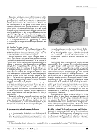 PROF-EUROPE 2013
87Méthodologie – Réﬂexion n Ewa Kalinowska
Le contenu lexical d’un document historique peut faciliter
la compréhension écrite parce que l’interférence au niveau lin-
guistique est assez limitée, la ressemblance de certains termes
entraîne des associations et la connaissance de l’histoire per-
met de comprendre le sens global du document.  Ainsi, il
semble indispensable que le transfert du savoir à base d’élé-
ments connus – événements historiques, même s’il subit le
filtre de la langue maternelle, ne perturbe pas la compréhen-
sion. Les analogies ou les faits incontestables permettent une
approche linguistique qui élimine d’emblée certaines fautes
parce que la perception des faits déjà connus en LM entraîne
l’assimilation plus facile des mêmes informations présentées
en LE. La langue maternelle dans l’apprentissage de l’histoire
ne perturbe pas la compréhension en langue étrangère, elle
y contribue.
1.3. Histoire d’un pays étranger
Les programmes éducatifs prévoient l’apprentissage de l’his-
toire, les élèves commencent donc à connaître la France pen-
dant leur formation en langue maternelle, ce qui a lieu sur-
tout dans les établissements scolaires européens.
Chaque apprenant d’une langue étrangère forme sa
propre vision du pays dont il apprend la langue. Cette vision
comprend non seulement la connaissance de la culture et de
l’histoire de la nation étrangère, mais aussi des images sym-
boliques et fantaisistes, voire des des stéréotypes, clichés et
préjugés. C’est pourquoi l’approche historique a des valeurs
incontestables dans l’apprentissage de la LE. Elle procure
de multiples profits pour dénoncer les images fausses de la
France et de ses habitants. Les préjugés existant dans la men-
talité des apprenants peuvent servir de point de départ pour
nuancer les idées reçues, pour découvrir la vérité (si vérité
il y a...). Par la suite, en fonction de l’âge, de la maturité et
du niveau, il sera opportun d’évoquer les notions d’ethnocen-
trisme, de xénophobie ou de racisme.
L’histoire permet aussi de mieux comprendre la culture
et la civilisation françaises parce qu’elle fournit des clés au
présent. Les élèves peuvent, suivant les siècles ou les événe-
ments importants dans l’histoire, reconstruire leur vision de
la France et comprendre mieux les attitudes, les comporte-
ments, les phénomènes de la vie quotidienne des Français
d’aujourd’hui.
Les acquis en langue maternelle constituent une base
pour la connaissance de la France et l’apprentissage de la
langue française. Ayant des références maîtrisées aux cours
de l’histoire nationale, les écoliers européens peuvent en pro-
fiter pendant l’acquisition du français langue étrangère.
2. Domaine socioculturel en classe de langue
«  La communication langagière repose toujours sur la
base d’un certain niveau culturel commun à tous les locu-
teurs dans un acte de communication. Cette base se com-
pose de la culture personnelle des participants du dia-
logue et de la connaissance élémentaire des réalités de vie
du pays dont ils parlent la langue. Ces réalités concernent
la vie quotidienne –  niveau I  et la vie intelectuelle de la
nation donnée –  niveau II . Ces deux niveaux sont insé-
parables. »3
L’apprentissage d’une LE commence, le plus souvent, au
moment où les élèves possèdent déjà certaines informations
sur le pays étranger dont ils apprennent la langue. Pour bien
motiver les élèves et pour que l’enseignement de la langue ait
du sens pour eux, il faut les sensibiliser à la problématique
de la connaissance de la réalité étrangère qui forme un tout
inséparable avec les acquis lexicaux et grammaticaux. Il est
nécessaire donc que les élèves soient conscients que la langue
étrangère constitue un moyen de communication réel et fonc-
tionnel dans la vie des tous les jours. Il est en même temps
inidspensable qu’ils acquièrent, dès le début de l’apprentis-
sage, la conviction que ce nouvel instrument de communi-
cation qu’ils auront à leur disposition n’est pas un système
de signes abstraits et fonctionnant dans le vide. Il faut leur
montrer et transmettre que ce code implique une vision du
monde différente de la leur et qu’il serait erronné de faire des
comparaisons valorisantes.
L’enseignant d’une langue étrangère prépare les élèves
à savoir utiliser de façon efficace tous les acquis langagiers et
ceux du domaine culturel parce que l’implication des sciences
ou seulement des éléments des sciences sociales permet de
découvrir une autre société dans ses aspects multiples : éco-
nomie, démographie, politique, régions,... et définit en même
temps les conditions du succès dans la communication en LE.
2.1. Rôle explicatif de l’enseignement de la civilisation
Puisqu’il est hautement profitable que les élèves connaissent
la réalité du pays dont ils apprennent la langue pour pouvoir
comprendre le message en langue étrangère, l’enseignant est
censé sensibiliser les apprenants aux différences culturelles.
3. Helena Żmijewska, Elementy realioznawstwa w nauce języków obcych na przykładzie języka francuskiego, WSiP, 1983, Warszawa, p. 7
 