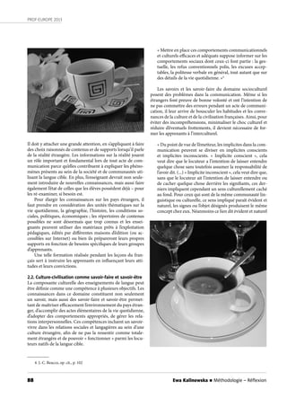 88
PROF-EUROPE 2013
Ewa Kalinowska n Méthodologie – Réﬂexion
Il doit y attacher une grande attention, en s’appliquant à faire
des choix raisonnés de contenus er de supports lorsqu’il parle
de la réalité étrangère. Les informations sur la réalité jouent
un rôle important et fondamental lors de tout acte de com-
munication parce qu’elles contribuent à expliquer les phéno-
mènes présents au sein de la société et de communautés uti-
lisant la langue cible. En plus, l’enseignant devrait non seule-
ment introduire de nouvelles connaissances, mais aussi faire
également l’état de celles que les élèves possèdent déjà – pour
les ré-examiner, si besoin est.
Pour élargir les connaissances sur les pays étrangers, il
faut prendre en considération des unités thématiques sur la
vie quotidienne, la géographie, l’histoire, les conditions so-
ciales, politiques, économiques ; les répertoires de contenus
possibles ne sont désormais que trop connus et les ensei-
gnants peuvent utiliser des matériaux prêts à l’exploitation
pédagiques, édités par différentes maisons d’édition (ou ac-
cessibles sur Internet) ou bien ils prépareront leurs propres
supports en fonction de besoins spécifiques de leurs groupes
d’apprenants.
Une telle formation réalisée pendant les leçons du fran-
çais sert à instruire les apprenants en influençant leurs atti-
tudes et leurs convictions.
2.2. Culture-civilisation comme savoir-faire et savoir-être
La composante culturelle des enseignements de langue peut
être définie comme une compétence à plusieurs objectifs. Les
connaissances dans ce domaine constituent non seulement
un savoir, mais aussi des savoir-faire et savoir-être permet-
tant de maîtriser efficacement l’environnement du pays étran-
ger, d’accomplir des actes élémentaires de la vie quotidienne,
d’adopter des comportements appropriés, de gérer les rela-
tions interpersonnelles. Ces compétences incluent un savoir-
vivre dans les relations sociales et langagières au sein d’une
culture étrangère, afin de ne pas la ressentir comme totale-
ment étrangère et de pouvoir « fonctionner » parmi les locu-
teurs natifs de la langue cible.
« Mettre en place ces comportements communicationnels
et culturels efficaces et adéquats suppose informer sur les
comportements sociaux dont ceux-ci font partie : la ges-
tuelle, les refus conventionnels polis, les excuses accep-
tables, la politesse verbale en général, tout autant que sur
des détails de la vie quotidienne. »4
Les savoirs et les savoir-faire du domaine socioculturel
posent des problèmes dans la communication. Même si les
étrangers font preuve de bonne volonté et ont l’intention de
ne pas commettre des erreurs pendant un acte de communi-
cation, il leur arrive de bousculer les habitudes et les conve-
nances de la culture et de la civilisation françaises. Ainsi, pour
éviter des incompréhensions, minimaliser le choc culturel et
réduire d’éventuels frottements, il devient nécessaire de for-
mer les apprenants à l’interculturel.
« Du point de vue de l’émetteur, les implicites dans la com-
munication peuvent se diviser en implicites conscients
et implicites inconscients. «  Implicite  conscient  », cela
veut dire que le locuteur a l’intention de laisser entendre
quelque chose sans toutefois assumer la responsabilité de
l’avoir dit. (...) « Implicite inconscient », cela veut dire que,
sans que le locuteur ait l’intention de laisser entendre ou
de cacher quelque chose derrière les signifiants, ces der-
niers impliquent cependant un sens culturellement caché
au fond. Pour ceux qui sont de la même communauté lin-
guistique ou culturelle, ce sens impliqué paraît évident et
naturel, les signes ou l’objet désignés produisent le même
concept chez eux. Néanmoins ce lien dit évident et naturel
4. J.-C. Beacco, op. cit., p. 102
 