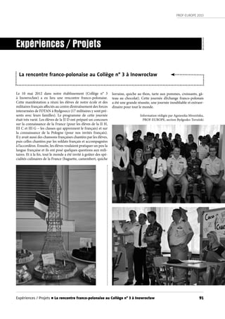 PROF-EUROPE 2013
91
Le 10 mai 2012 dans notre établissement (Collège n° 3
à  Inowrocław) a eu lieu une rencontre franco-polonaise.
Cette manifestation a réuni les élèves de notre école et des
militaires français affectés au centre d’entraînement des forces
interarmées de l’OTAN à Bydgoszcz (17 militaires y sont pré-
sents avec leurs familles). Le programme de cette journée
était très varié. Les élèves de la II D ont préparé un concours
sur la connaissance de la France (pour les élèves de la II H,
III C et III G – les classes qui apprennent le français) et sur
la connaissance de la Pologne (pour nos invités français).
Il y avait aussi des chansons françaises chantées par les élèves,
puis celles chantées par les soldats français et accompagnées
à l’accordéon. Ensuite, les élèves voulaient pratiquer un peu la
langue française et ils ont posé quelques questions aux mili-
taires. Et à la fin, tout le monde a été invité à goûter des spé-
cialités culinaires de la France (baguette, camembert, quiche
Expériences / Projets
La rencontre franco-polonaise au Collège n° 3 à Inowrocław
lorraine, quiche au thon, tarte aux pommes, croissants, gâ-
teau au chocolat). Cette journée d’échange franco-polonais
a été une grande réussite, une journée inoubliable et extraor-
dinaire pour tout le monde.
Information rédigée par Agnieszka Mrozińska,
PROF-EUROPE, section Bydgosko-Toruński
Expériences / Projets n La rencontre franco-polonaise au Collège n° 3 à Inowrocław
 