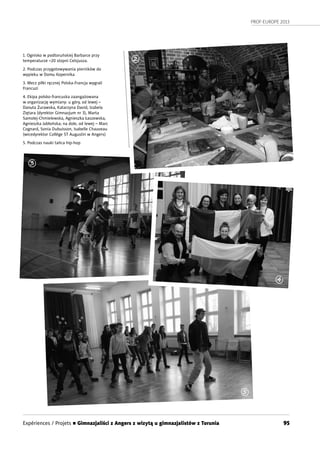 PROF-EUROPE 2013
95
1. Ognisko w podtoruńskiej Barbarce przy
temperaturze –20 stopni Celsjusza.
2. Podczas przygotowywania pierników do
wypieku w Domu Kopernika
3. Mecz piłki ręcznej Polska-Francja wygrali
Francuzi
4. Ekipa polsko-francuska zaangażowana
w organizację wymiany: u góry, od lewej –
Danuta Żurawska, Katarzyna David, Izabela
Ziętara (dyrektor Gimnazjum nr 3), Marta
Samolej-Chmielewska, Agnieszka Łaszewska,
Agnieszka Jabłońska; na dole, od lewej – Marc
Cognard, Sonia Dubuisson, Isabelle Chauveau
(wicedyrektor Collège ST Augustin w Angers)
5. Podczas nauki tańca hip-hop
2
3
4
5
Expériences / Projets n Gimnazjaliści z Angers z wizytą u gimnazjalistów z Torunia
 