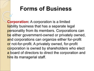 Forms of Business
Corporation: A corporation is a limited
liability business that has a separate legal
personality from its members. Corporations can
be either government-owned or privately owned,
and corporations can organize either for-profit
or not-for-profit. A privately owned, for-profit
corporation is owned by shareholders who elect
a board of directors to direct the corporation and
hire its managerial staff.
 