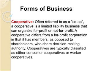 Forms of Business
Cooperative: Often referred to as a "co-op",
a cooperative is a limited liability business that
can organize for-profit or not-for-profit. A
cooperative differs from a for-profit corporation
in that it has members, as opposed to
shareholders, who share decision-making
authority. Cooperatives are typically classified
as either consumer cooperatives or worker
cooperatives.
 