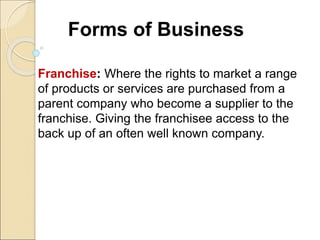 Forms of Business
Franchise: Where the rights to market a range
of products or services are purchased from a
parent company who become a supplier to the
franchise. Giving the franchisee access to the
back up of an often well known company.
 