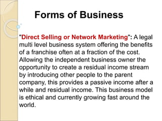 Forms of Business
"Direct Selling or Network Marketing": A legal
multi level business system offering the benefits
of a franchise often at a fraction of the cost.
Allowing the independent business owner the
opportunity to create a residual income stream
by introducing other people to the parent
company, this provides a passive income after a
while and residual income. This business model
is ethical and currently growing fast around the
world.
 