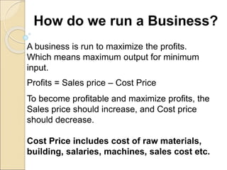 How do we run a Business?
A business is run to maximize the profits.
Which means maximum output for minimum
input.
Profits = Sales price – Cost Price
To become profitable and maximize profits, the
Sales price should increase, and Cost price
should decrease.
Cost Price includes cost of raw materials,
building, salaries, machines, sales cost etc.
 