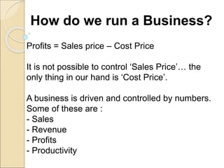 How do we run a Business?
Profits = Sales price – Cost Price
It is not possible to control ‘Sales Price’… the
only thing in our hand is ‘Cost Price’.
A business is driven and controlled by numbers.
Some of these are :
- Sales
- Revenue
- Profits
- Productivity
 