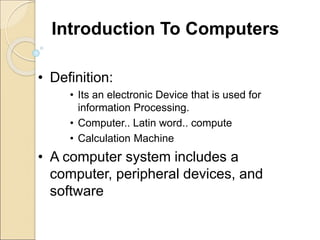 Introduction To Computers
• Definition:
• Its an electronic Device that is used for
information Processing.
• Computer.. Latin word.. compute
• Calculation Machine
• A computer system includes a
computer, peripheral devices, and
software
 