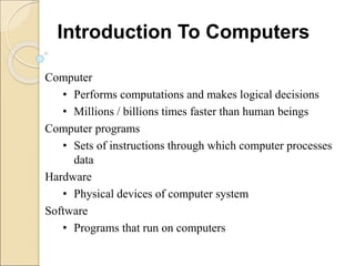Computer
• Performs computations and makes logical decisions
• Millions / billions times faster than human beings
Computer programs
• Sets of instructions through which computer processes
data
Hardware
• Physical devices of computer system
Software
• Programs that run on computers
Introduction To Computers
 