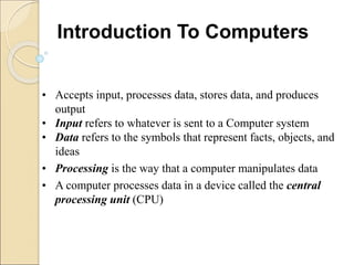 • Accepts input, processes data, stores data, and produces
output
• Input refers to whatever is sent to a Computer system
• Data refers to the symbols that represent facts, objects, and
ideas
• Processing is the way that a computer manipulates data
• A computer processes data in a device called the central
processing unit (CPU)
Introduction To Computers
 