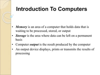 • Memory is an area of a computer that holds data that is
waiting to be processed, stored, or output
• Storage is the area where data can be left on a permanent
basis
• Computer output is the result produced by the computer
• An output device displays, prints or transmits the results of
processing
Introduction To Computers
 