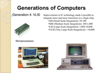 Generation 4: VLSI Improvements to IC technology made it possible to
integrate more and more transistors in a single chip.
•SSI (Small Scale Integration): 10-100
•MSI (Medium Scale Integration): 100-1,000
•LSI (Large Scale Integration): 1,000-10,000
•VLSI (Very Large Scale Integration): >10,000
Microprocessors
Generations of Computers
 
