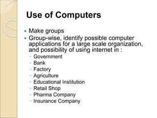 Use of Computers
 Make groups
 Group-wise, identify possible computer
applications for a large scale organization,
and possibility of using internet in :
◦ Government
◦ Bank
◦ Factory
◦ Agriculture
◦ Educational Institution
◦ Retail Shop
◦ Pharma Company
◦ Insurance Company
 