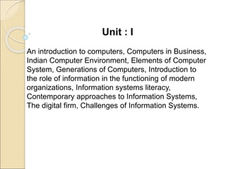 Unit : I
An introduction to computers, Computers in Business,
Indian Computer Environment, Elements of Computer
System, Generations of Computers, Introduction to
the role of information in the functioning of modern
organizations, Information systems literacy,
Contemporary approaches to Information Systems,
The digital firm, Challenges of Information Systems.
 