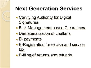 Next Generation Services
 Certifying Authority for Digital
Signatures
 Risk Management based Clearances
 Dematerialization of challans
 E- payments
 E-Registration for excise and service
tax
 E-filing of returns and refunds
 