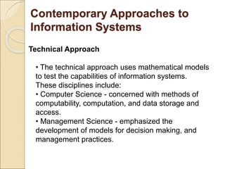 Contemporary Approaches to
Information Systems
Technical Approach
• The technical approach uses mathematical models
to test the capabilities of information systems.
These disciplines include:
• Computer Science - concerned with methods of
computability, computation, and data storage and
access.
• Management Science - emphasized the
development of models for decision making, and
management practices.
 