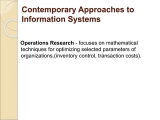 Contemporary Approaches to
Information Systems
Operations Research - focuses on mathematical
techniques for optimizing selected parameters of
organizations.(inventory control, transaction costs).
 