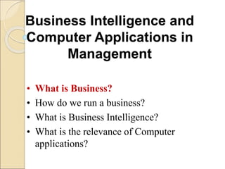 Business Intelligence and
Computer Applications in
Management
• What is Business?
• How do we run a business?
• What is Business Intelligence?
• What is the relevance of Computer
applications?
 