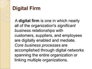 Digital Firm
A digital firm is one in which nearly
all of the organization's significant
business relationships with
customers, suppliers, and employees
are digitally enabled and mediate.
Core business processes are
accomplished through digital networks
spanning the entire organization or
linking multiple organizations.
 