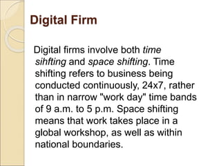 Digital Firm
Digital firms involve both time
sihfting and space shifting. Time
shifting refers to business being
conducted continuously, 24x7, rather
than in narrow "work day" time bands
of 9 a.m. to 5 p.m. Space shifting
means that work takes place in a
global workshop, as well as within
national boundaries.
 