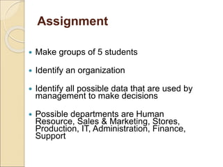 Assignment
 Make groups of 5 students
 Identify an organization
 Identify all possible data that are used by
management to make decisions
 Possible departments are Human
Resource, Sales & Marketing, Stores,
Production, IT, Administration, Finance,
Support
 