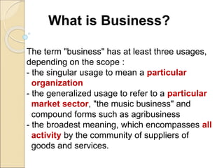 What is Business?
The term "business" has at least three usages,
depending on the scope :
- the singular usage to mean a particular
organization
- the generalized usage to refer to a particular
market sector, "the music business" and
compound forms such as agribusiness
- the broadest meaning, which encompasses all
activity by the community of suppliers of
goods and services.
 