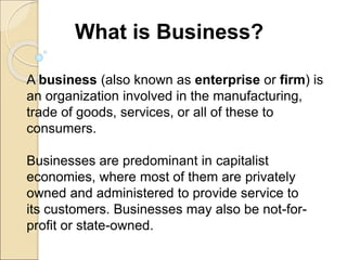 What is Business?
A business (also known as enterprise or firm) is
an organization involved in the manufacturing,
trade of goods, services, or all of these to
consumers.
Businesses are predominant in capitalist
economies, where most of them are privately
owned and administered to provide service to
its customers. Businesses may also be not-for-
profit or state-owned.
 