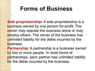 Forms of Business
Sole proprietorship: A sole proprietorship is a
business owned by one person for-profit. The
owner may operate the business alone or may
employ others. The owner of the business has
unlimited liability for the debts incurred by the
business.
Partnership: A partnership is a business owned
by two or more people. In most forms of
partnerships, each partner has unlimited liability
for the debts incurred by the business.
 