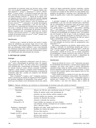 concentração de proteínas totais em diversos meios, sendo 
eles: soro ou plasma sangüíneo15,16,18,19, líquido cérebro espi-nhal 
(líqüor)20,21, urina22-24, alimentos25-29, saliva30, fibrino-gênio31 
e tecido animal32. O método de biureto tem sido, tam-bém, 
utilizado em análise por injeção em fluxo19, assim como 
em alguns métodos cinéticos21,33. Apesar de ser rápido, utili-zar 
reagentes de baixo custo e não apresentar grande variação 
da absortividade específica para diferentes proteínas9,20,21,30, 
este método não é muito sensível, como foi destacado por 
diversos autores20,24,30, colocando-o em grande desvantagem, 
em relação a outras metodologias, e por isto tem sido, ao 
longo dos anos, substituído por métodos mais sensíveis. Mes-mo 
assim, o método de biureto continua sendo recomendado 
para a determinação da concentração de proteínas totais em 
plasma sangüíneo pela Associação Americana de Análises 
Clínicas e por diversos autores15,16,34, bem como para a deter-minação 
de proteínas totais em saliva30 e leite29, quando com-parado 
com outros métodos. 
Interferentes 
Verifica-se que o método de biureto está sujeito à interfe-rência 
de substâncias que possam reagir com os íons cobre 
(II). Na tabela 1 estão listados alguns interferentes; os métodos 
para sua eliminação variam conforme o caso, como discutido 
nas referências citadas nessa tabela, no entanto, recomendamos 
a precipitação das proteínas com ácido tricloroacético e poste-rior 
solubilização para determinação das mesmas. 
O MÉTODO DE LOWRY 
Princípio 
O método que atualmente conhecemos como de Lowry e 
cols.10, para a determinação de proteínas totais, foi original-mente 
proposto por Wu35, em 1922, sendo esta a metodologia 
mais utilizada para a determinação de proteínas. O princípio 
do método baseia-se numa mistura contendo molibdato, 
tungstato e ácido fosfórico, (reagente Folin-Ciocalteau), que 
sofre uma redução quando reage com proteínas, na presença do 
catalisador cobre (II), e produz um composto com absorção 
máxima em 750 nm. 
Chou e Goldstein36 e Legler e cols.37 estudaram extensiva-mente 
o mecanismo de redução do reagente de Folin-Ciocalteau 
por proteínas, peptídeos ou aminoácidos. Estes autores36,37 su-gerem 
que esta redução ocorra diretamente através das cadeias 
laterais de alguns aminoácidos (tirosina, triptofano, cisteína, 
asparagina e histidina), que contribuem com quatro elétrons, 
ou através da retirada de dois elétrons de cada unidade tetra-peptídica 
dos peptídeos e proteínas, que é facilitada pela for-mação 
do quelato entre o cobre (II) e peptídeos/proteínas. 
Aplicações 
A principal vantagem do método de Lowry é a sua alta 
sensibilidade e, por isto, tem sido utilizado para a determina-ção 
da concentração de proteínas totais em diversos meios, 
sendo eles: líqüor20,38, plasma sangüíneo34,39,40, saliva huma-na30, 
tecido animal32,41-43, plantas44-46, suco biliar47, membra-nas48- 
50, leite humano28,51 e produtos alimentícios52. Sargent53 
propôs uma modificação no método de Lowry que possibilitou 
o aumento da sensibilidade em cinqüenta vezes. Tal modifica-ção 
está baseada no fato de que o verde de malaquita reage 
com o azul de molibdato produzido no método de Lowry e o 
produto desta reação absorve fortemente em 690 nm aumen-tando 
a sensibilidade do método de Lowry. 
Devido ao seu extenso uso, o método de Lowry e cols.10 
tem sido utilizado em diversos tipos de equipamentos auto-matizados43,54- 
57. 
Em estudos comparativos de métodos, alguns autores reco-mendam 
a utilização da metodologia proposta por Lowry e 
cols.10 para determinar proteínas totais em líqüor38, tecido ani-mal41 
e tecido vegetal45. Os autores38,41,45, de maneira geral, 
recomendam o método de Lowry, pois no estudo comparativo 
de metodologias o mesmo mostrou-se mais sensível, com me-lhor 
exatidão, menor consumo de amostra e, dependendo do 
caso, menos suscetível a alguns tipos de interferentes. 
Interferentes 
Apesar do método de Lowry e cols.10 apresentar uma gran-de 
sensibilidade para proteínas, o mesmo possui algumas des-vantagens, 
tais como: estar sujeito a muitos interferentes, 
apresentar longo tempo de análise, possuir absortividade es-pecífica 
altamente variável para diferentes proteínas, e seguir 
a Lei de Beer-Lambert apenas numa pequena faixa de con-centração 
de proteínas. 
Várias modificações no método de Lowry têm sido propos-tas 
para resolver os problemas acima citados. Para aumentar a 
velocidade da reação, Shakir e cols.58 recomendam aquecer a 
amostra, por 3 minutos, a 37°C, após a adição de sulfato de 
cobre alcalino, e por mais três minutos, após a adição do 
Tabela 1. Algumas substâncias que interferem na determinação de proteínas totais pelo método de biureto9. 
Interferentes Comentários Referências 
Bilirrubina Absorve em 540 nm, sério interferente acima de 70 mg/L. 9, 20, 21 
Amônio Sulfato de amônio usado como precipitante de 9 
proteínas; em meio alcalino amônia complexa cobre. 
Lipídios Provoca turbidez nas amostras, com conseqüente 32 
aumento da absorção das mesmas. 
Hemoglobina Aumenta a absorção das amostras. 9, 21 
Dextran-40 e 70 Causa turbidez nas amostras, em meio alcalino 16-18 
com tartarato, devido à formação de um complexo insolúvel 
entre o dextran e cobre. 
Peptídeos e aminoácidos Reagem com cobre, sendo interferentes em métodos 33 
livres (His, Ser, Thr) baseados em cinética de reação. 
Melanina Provoca falso positivo 72 
Tampão tris-HCl e glicose Reage com o cobre presente no reativo de biureto. 33 
Lactose Provoca falso positivo 29 
Amido Provoca falso positivo 26 
788 QUÍMICA NOVA, 21(6) (1998) 
 