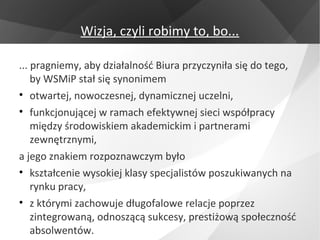 Wizja, czyli robimy to, bo...

... pragniemy, aby działalność Biura przyczyniła się do tego,
    by WSMiP stał się synonimem
• otwartej, nowoczesnej, dynamicznej uczelni,
• funkcjonującej w ramach efektywnej sieci współpracy
    między środowiskiem akademickim i partnerami
    zewnętrznymi,
a jego znakiem rozpoznawczym było
• kształcenie wysokiej klasy specjalistów poszukiwanych na
    rynku pracy,
• z którymi zachowuje długofalowe relacje poprzez
    zintegrowaną, odnoszącą sukcesy, prestiżową społeczność
    absolwentów.
 