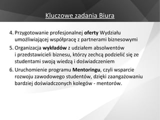 Kluczowe zadania Biura

4. Przygotowanie profesjonalnej oferty Wydziału
   umożliwiającej współpracę z partnerami biznesowymi
5. Organizacja wykładów z udziałem absolwentów
   i przedstawicieli biznesu, którzy zechcą podzielić się ze
   studentami swoją wiedzą i doświadczeniem
6. Uruchomienie programu Mentoringu, czyli wsparcie
   rozwoju zawodowego studentów, dzięki zaangażowaniu
   bardziej doświadczonych kolegów - mentorów.
 