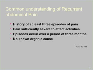 Common understanding of Recurrent
abdominal Pain
 History of at least three episodes of pain
 Pain sufficiently severe to affect activities
 Episodes occur over a period of three months
 No known organic cause
Hyams et.al 1996.
13
 