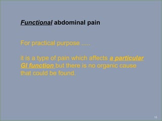 15
Functional abdominal pain
For practical purpose .....
it is a type of pain which affects a particular
GI function but there is no organic cause
that could be found.
 