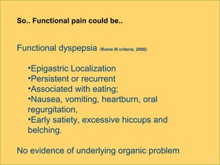 16
So.. Functional pain could be..
Functional dyspepsia (Rome III criteria, 2006)
•Epigastric Localization
•Persistent or recurrent
•Associated with eating;
•Nausea, vomiting, heartburn, oral
regurgitation,
•Early satiety, excessive hiccups and
belching.
No evidence of underlying organic problem
 