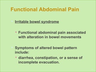 Functional Abdominal Pain
 Irritable bowel syndrome
 Functional abdominal pain associated
with alteration in bowel movements
 Symptoms of altered bowel pattern
include:
 diarrhea, constipation, or a sense of
incomplete evacuation.
17
 