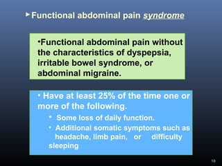 19
Functional abdominal pain syndrome
•Functional abdominal pain without
the characteristics of dyspepsia,
irritable bowel syndrome, or
abdominal migraine.
• Have at least 25% of the time one or
more of the following.
• Some loss of daily function.
• Additional somatic symptoms such as
headache, limb pain, or difficulty
sleeping
 