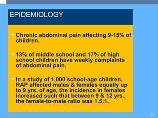 EPIDEMIOLOGY
 Chronic abdominal pain affecting 9-15% of
children.
 13% of middle school and 17% of high
school children have weekly complaints
of abdominal pain.
 In a study of 1,000 school-age children,
RAP affected males & females equally up
to 9 yrs. of age, the incidence in females
increased such that between 9 & 12 yrs.,
the female-to-male ratio was 1.5:1.
22
 