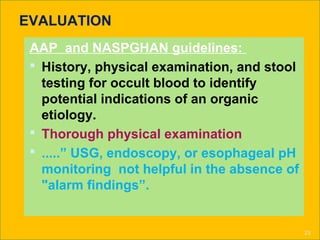 EVALUATION
AAP and NASPGHAN guidelines:
 History, physical examination, and stool
testing for occult blood to identify
potential indications of an organic
etiology.
 Thorough physical examination
 .....” USG, endoscopy, or esophageal pH
monitoring not helpful in the absence of
"alarm findings”.
23
 