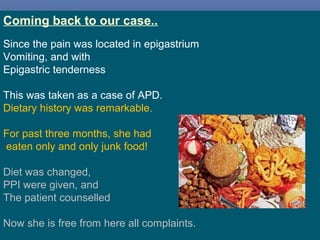 26
Coming back to our case..
Since the pain was located in epigastrium
Vomiting, and with
Epigastric tenderness
This was taken as a case of APD.
Dietary history was remarkable.
For past three months, she had
eaten only and only junk food!
Diet was changed,
PPI were given, and
The patient counselled
Now she is free from here all complaints.
 