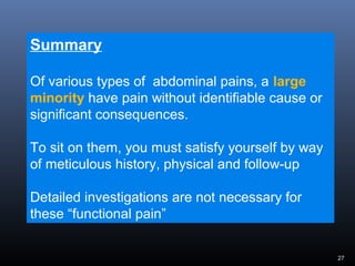 27
Summary
Of various types of abdominal pains, a large
minority have pain without identifiable cause or
significant consequences.
To sit on them, you must satisfy yourself by way
of meticulous history, physical and follow-up
Detailed investigations are not necessary for
these “functional pain”
 