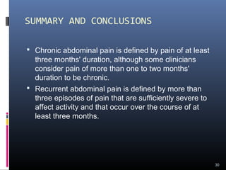 SUMMARY AND CONCLUSIONS
 Chronic abdominal pain is defined by pain of at least
three months' duration, although some clinicians
consider pain of more than one to two months'
duration to be chronic.
 Recurrent abdominal pain is defined by more than
three episodes of pain that are sufficiently severe to
affect activity and that occur over the course of at
least three months.
30
 